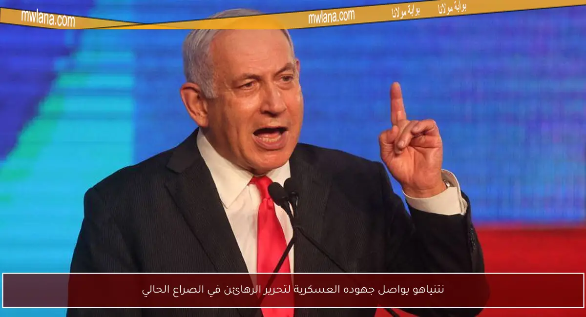 نتنياهو يواصل جهوده العسكرية لتحرير الرهائن في الصراع الحالي
