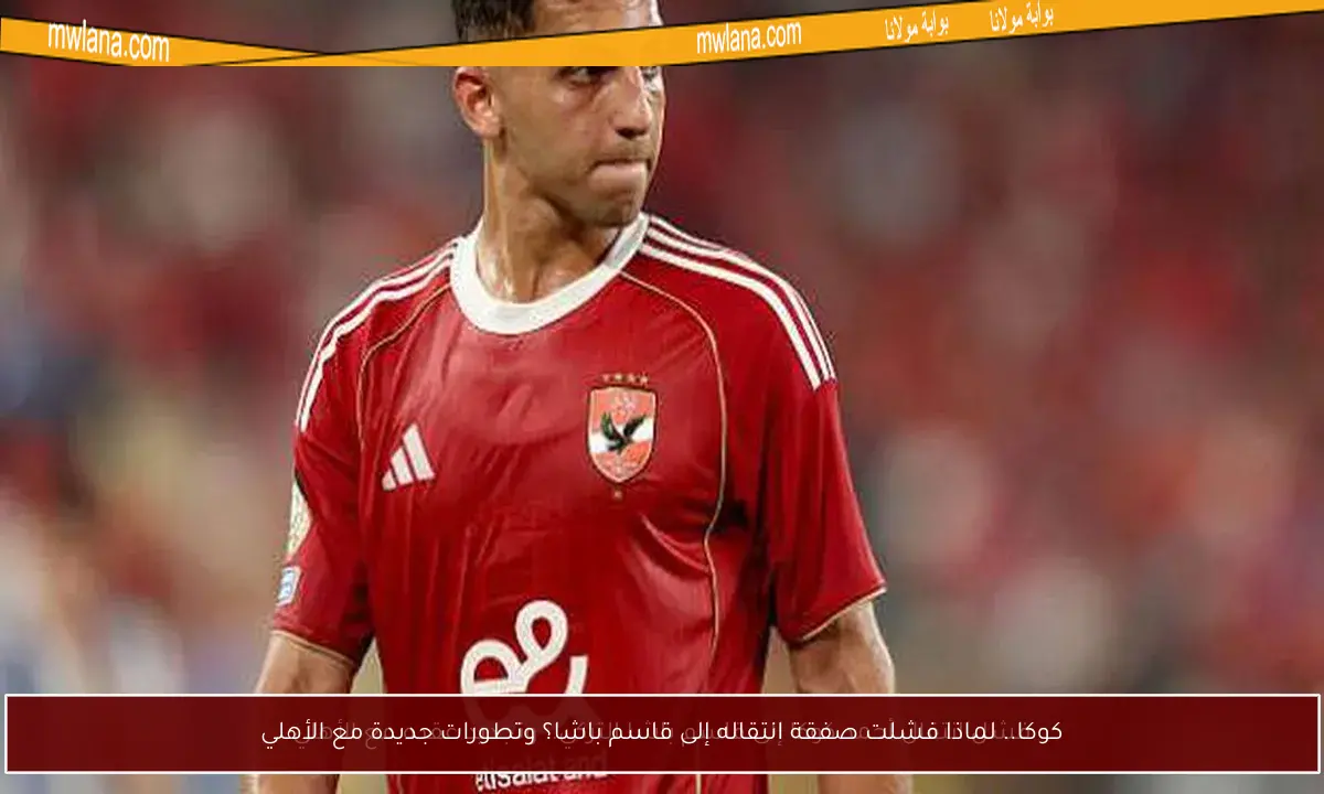 كوكا.. لماذا فشلت صفقة انتقاله إلى قاسم باشا؟ وتطورات جديدة مع الأهلي