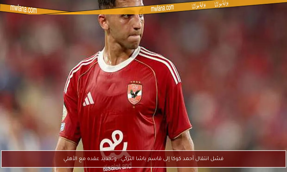 فشل انتقال أحمد كوكا إلى قاسم باشا التركي.. وتجديد عقده مع الأهلي