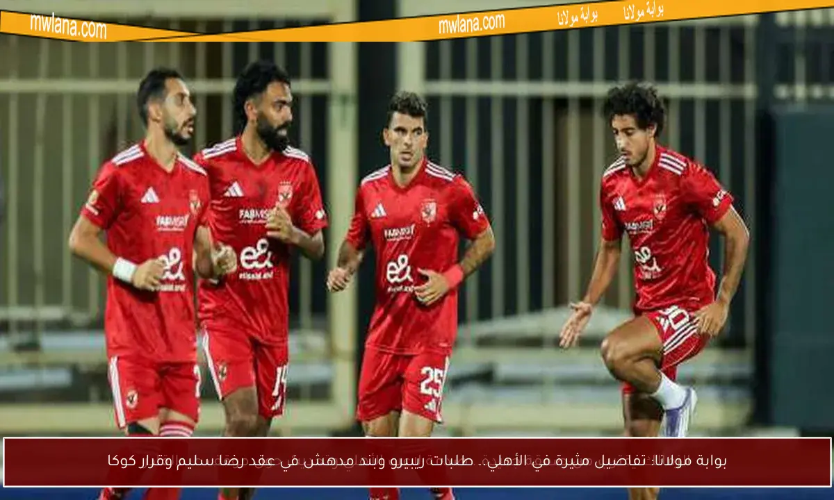 بوابة مولانا: تفاصيل مثيرة في الأهلي.. طلبات ريبيرو وبند مدهش في عقد رضا سليم وقرار كوكا