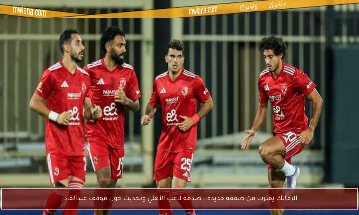 الزمالك يقترب من صفقة جديدة.. صدمة لاعب الأهلي وتحديث حول موقف عبدالقادر