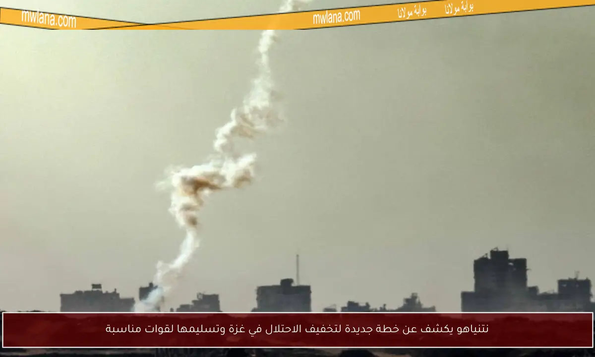 نتنياهو يكشف عن خطة جديدة لتخفيف الاحتلال في غزة وتسليمها لقوات مناسبة