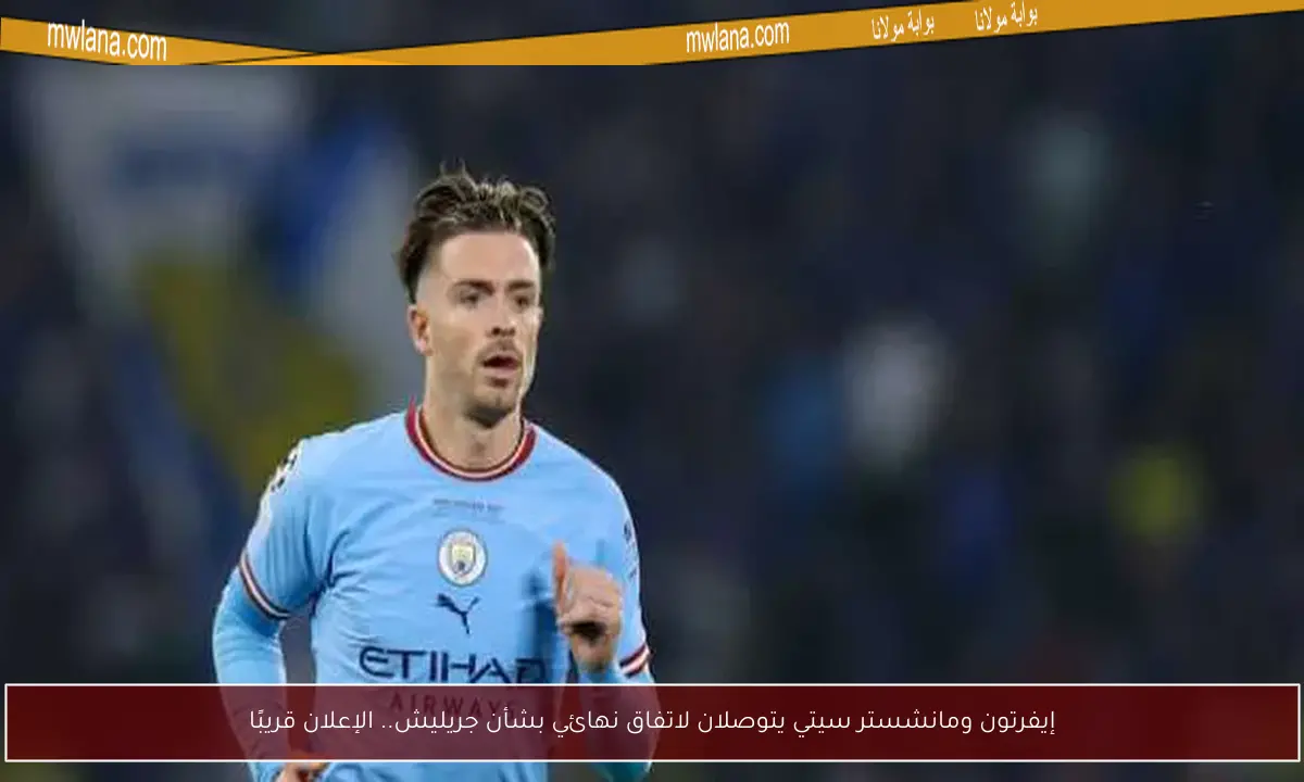 إيفرتون ومانشستر سيتي يتوصلان لاتفاق نهائي بشأن جريليش.. الإعلان قريبًا