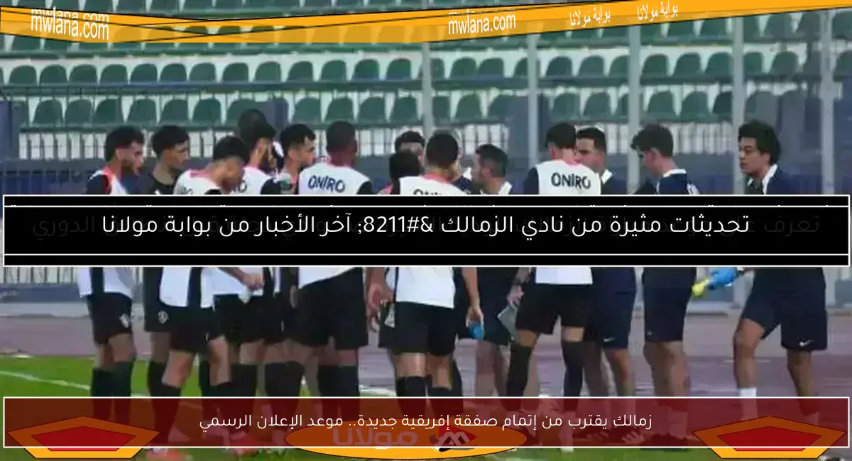 زمالك يقترب من إتمام صفقة إفريقية جديدة.. موعد الإعلان الرسمي