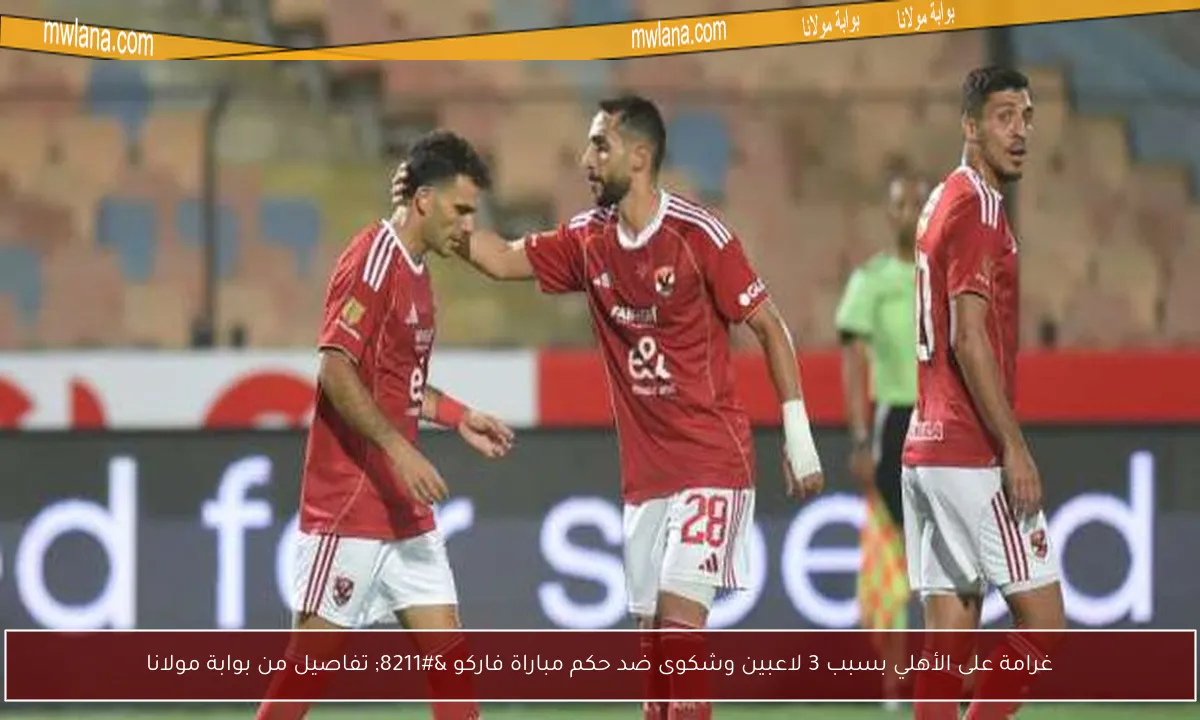 غرامة على الأهلي بسبب 3 لاعبين وشكوى ضد حكم مباراة فاركو – تفاصيل من بوابة مولانا