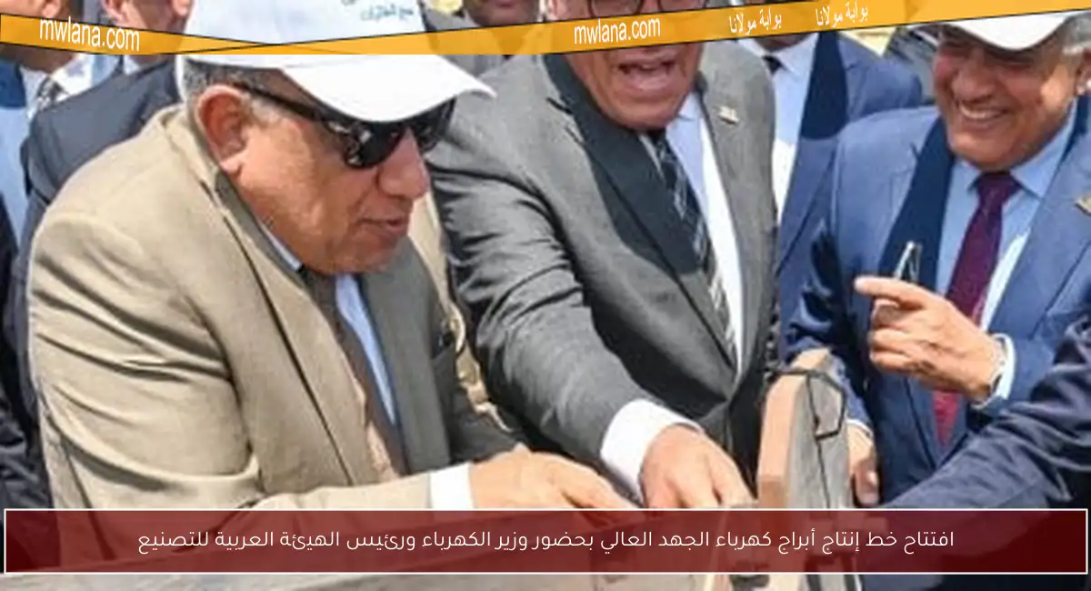 افتتاح خط إنتاج أبراج كهرباء الجهد العالي بحضور وزير الكهرباء ورئيس الهيئة العربية للتصنيع