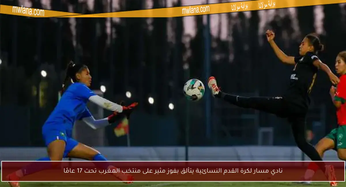 نادي مسار لكرة القدم النسائية يتألق بفوز مثير على منتخب المغرب تحت 17 عامًا