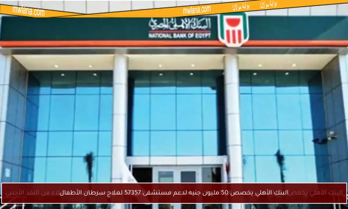 البنك الأهلي يخصص 50 مليون جنيه لدعم مستشفى 57357 لعلاج سرطان الأطفال