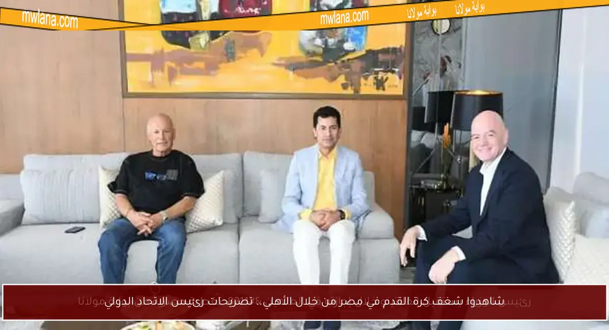 شاهدوا شغف كرة القدم في مصر من خلال الأهلي.. تصريحات رئيس الاتحاد الدولي