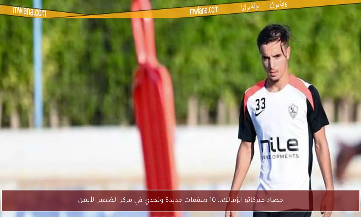 حصاد ميركاتو الزمالك.. 10 صفقات جديدة وتحدي في مركز الظهير الأيمن