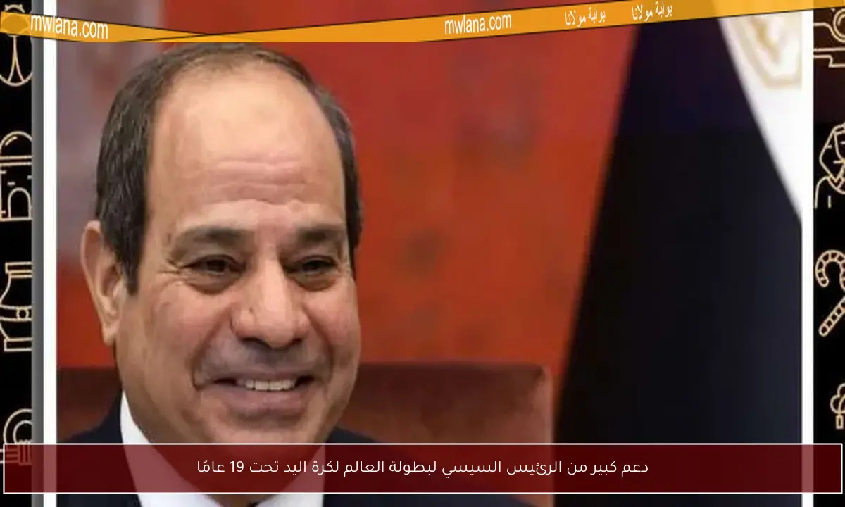 دعم كبير من الرئيس السيسي لبطولة العالم لكرة اليد تحت 19 عامًا
