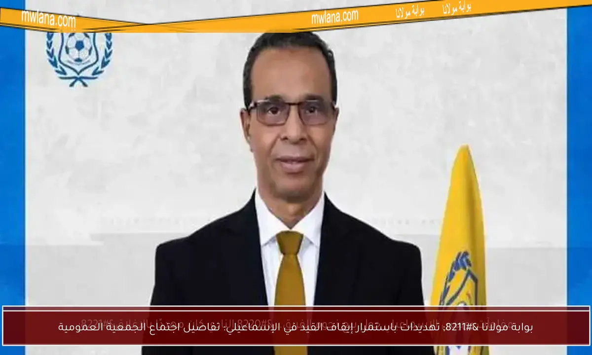 بوابة مولانا – تهديدات باستمرار إيقاف القيد في الإسماعيلي: تفاصيل اجتماع الجمعية العمومية