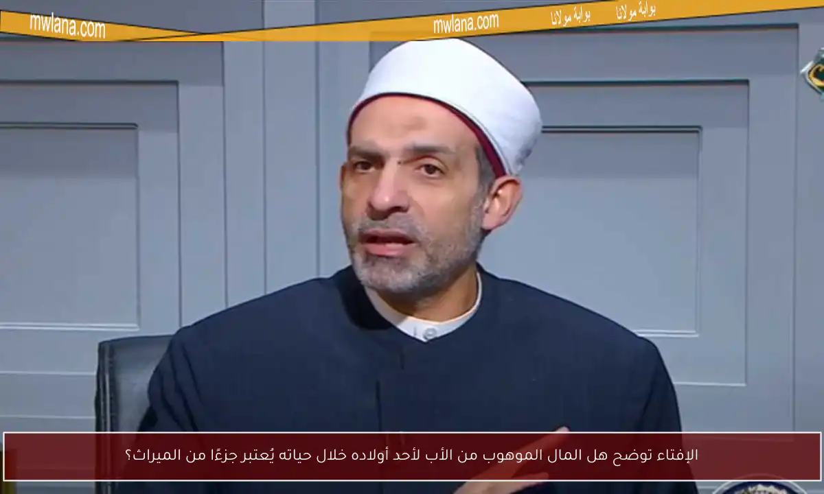 الإفتاء توضح هل المال الموهوب من الأب لأحد أولاده خلال حياته يُعتبر جزءًا من الميراث؟
