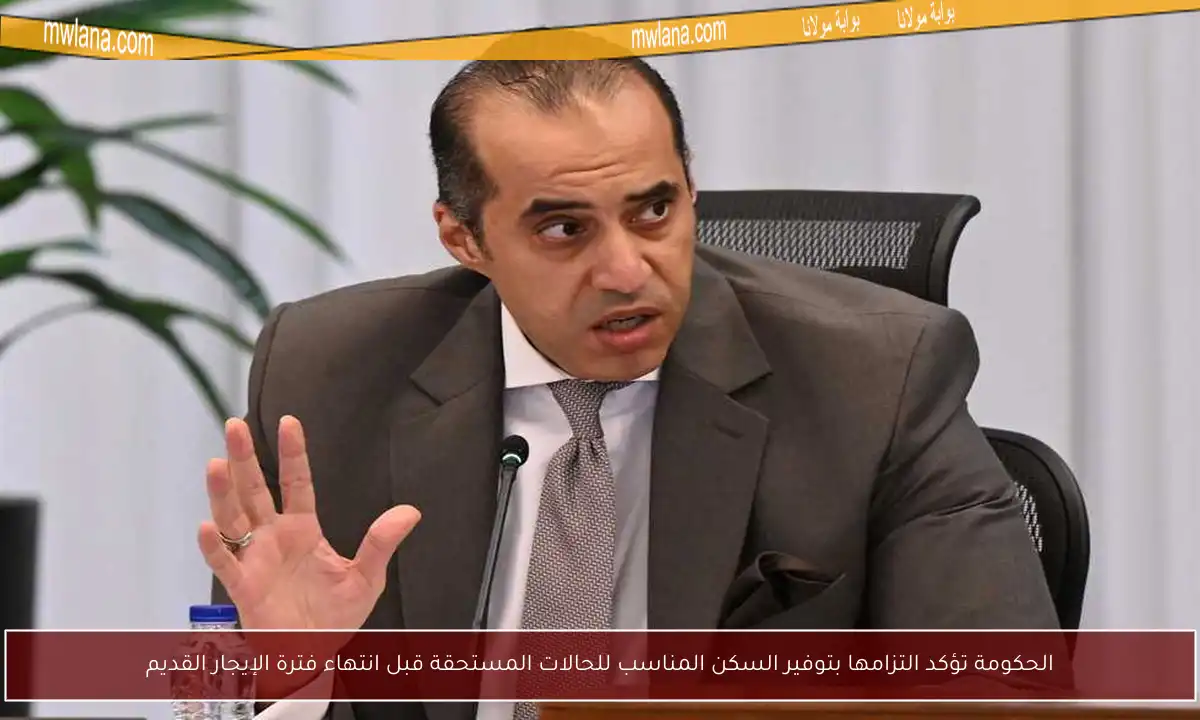 الحكومة تؤكد التزامها بتوفير السكن المناسب للحالات المستحقة قبل انتهاء فترة الإيجار القديم