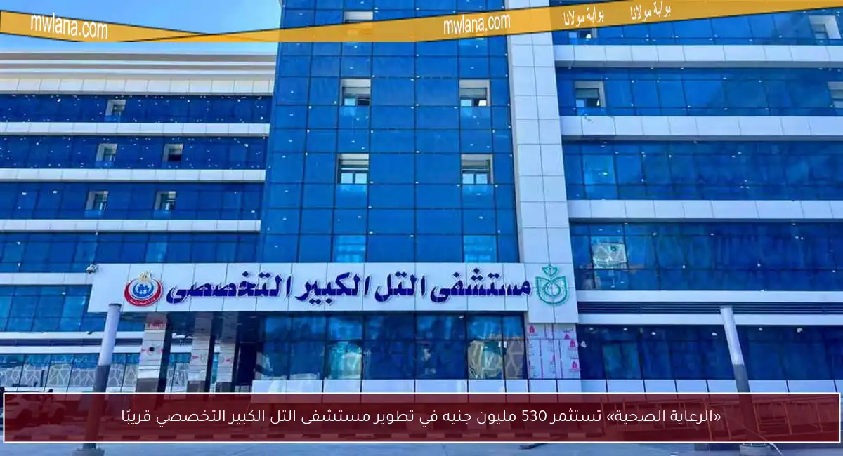 «الرعاية الصحية» تستثمر 530 مليون جنيه في تطوير مستشفى التل الكبير التخصصي قريبًا