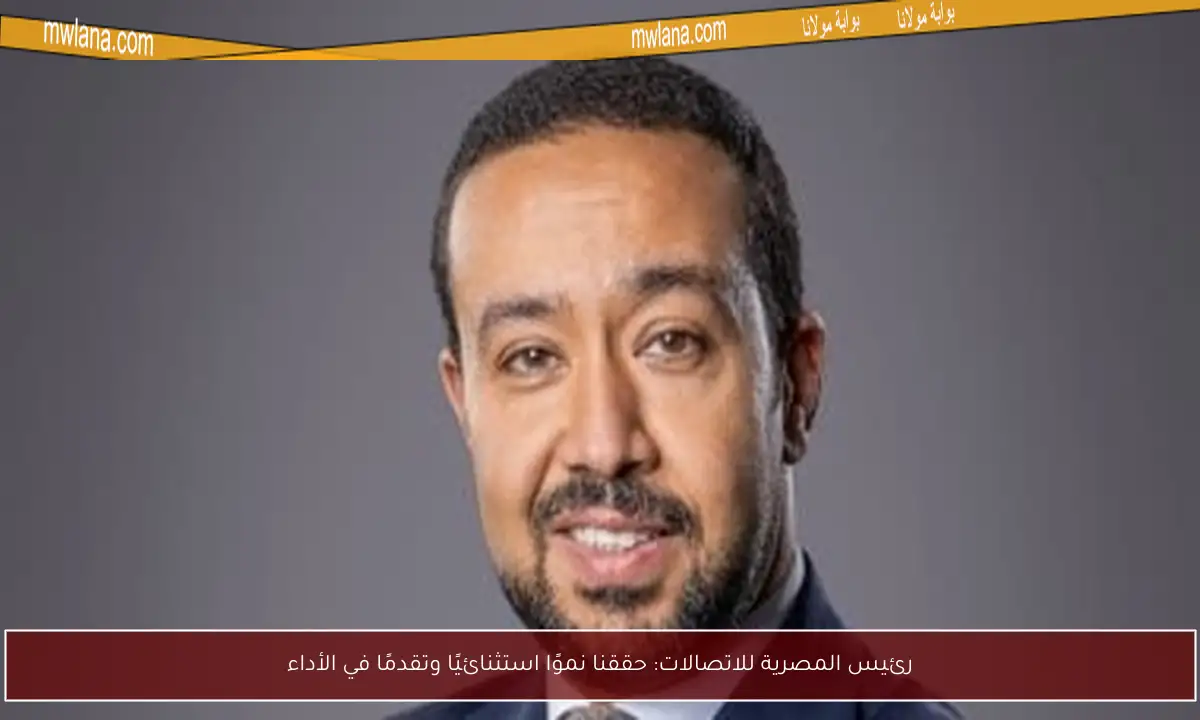 رئيس المصرية للاتصالات: حققنا نموًا استثنائيًا وتقدمًا في الأداء