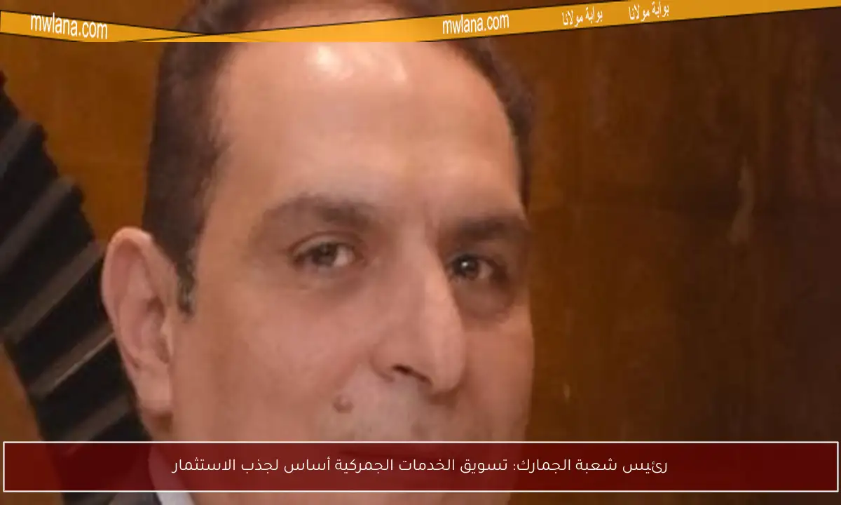 رئيس شعبة الجمارك: تسويق الخدمات الجمركية أساس لجذب الاستثمار