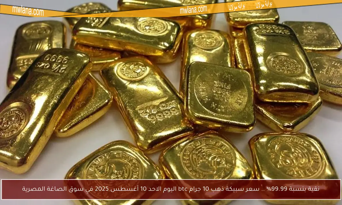 نقية بنسبة 99.99% .. سعر سبيكة ذهب 10 جرام btc اليوم الاحد 10 أغسطس 2025 في سوق الصاغة المصرية