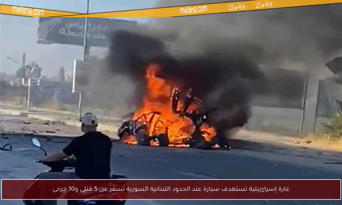 غارة إسرائيلية تستهدف سيارة عند الحدود اللبنانية السورية تسفر عن 5 قتلى و10 جرحى