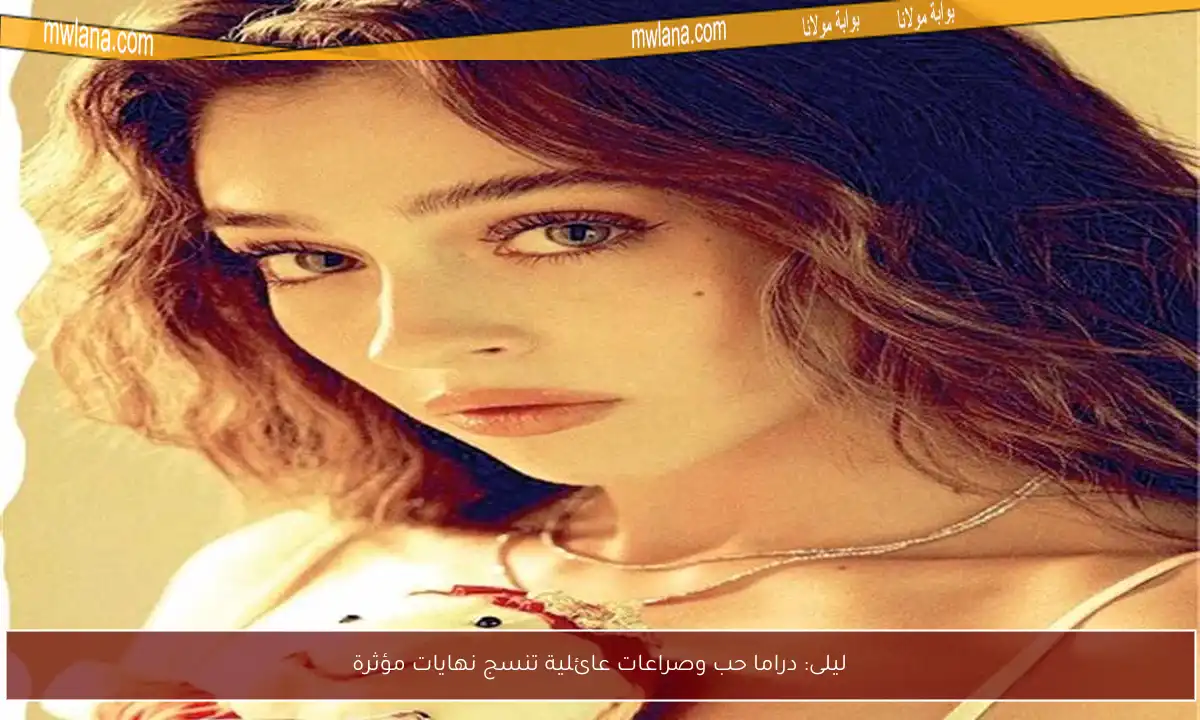 ليلى: دراما حب وصراعات عائلية تنسج نهايات مؤثرة