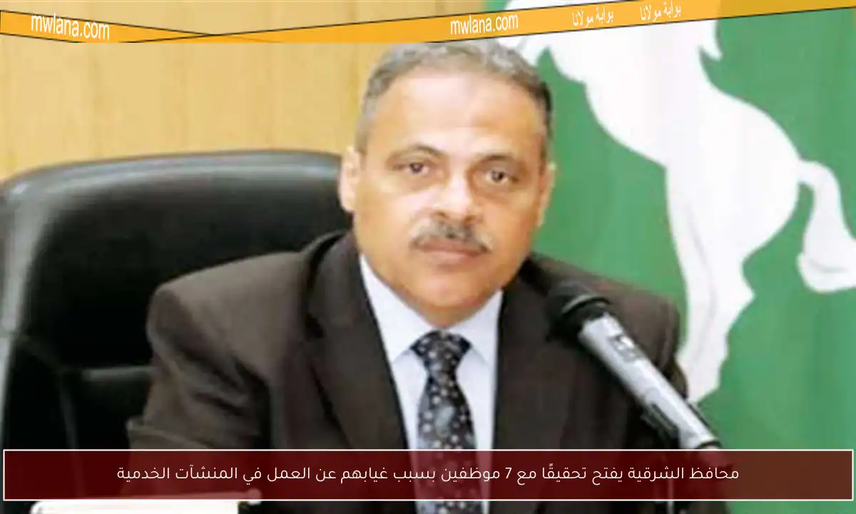 محافظ الشرقية يفتح تحقيقًا مع 7 موظفين بسبب غيابهم عن العمل في المنشآت الخدمية