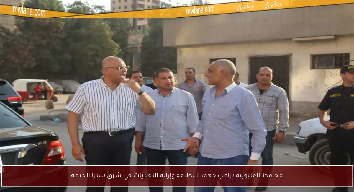 محافظ القليوبية يراقب جهود النظافة وإزالة التعديات في شرق شبرا الخيمة