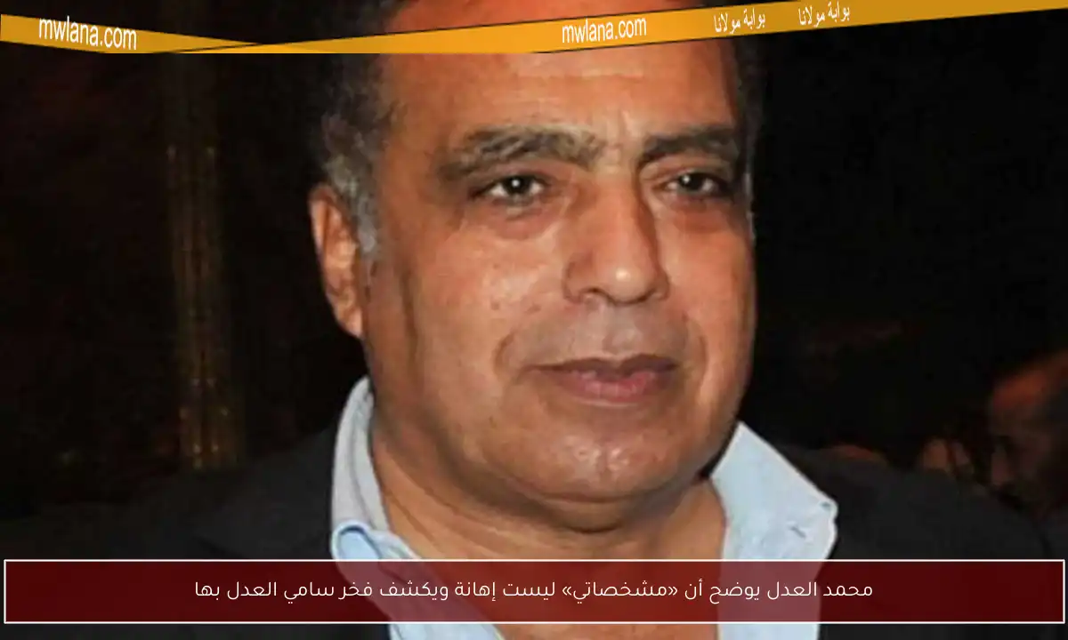 محمد العدل يوضح أن «مشخصاتي» ليست إهانة ويكشف فخر سامي العدل بها