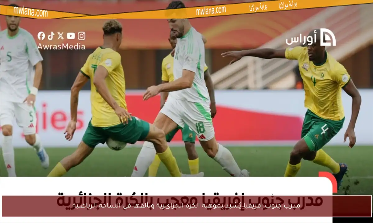 مدرب جنوب إفريقيا يُشيد بموهبة الكرة الجزائرية وتألقها في الساحة الرياضية