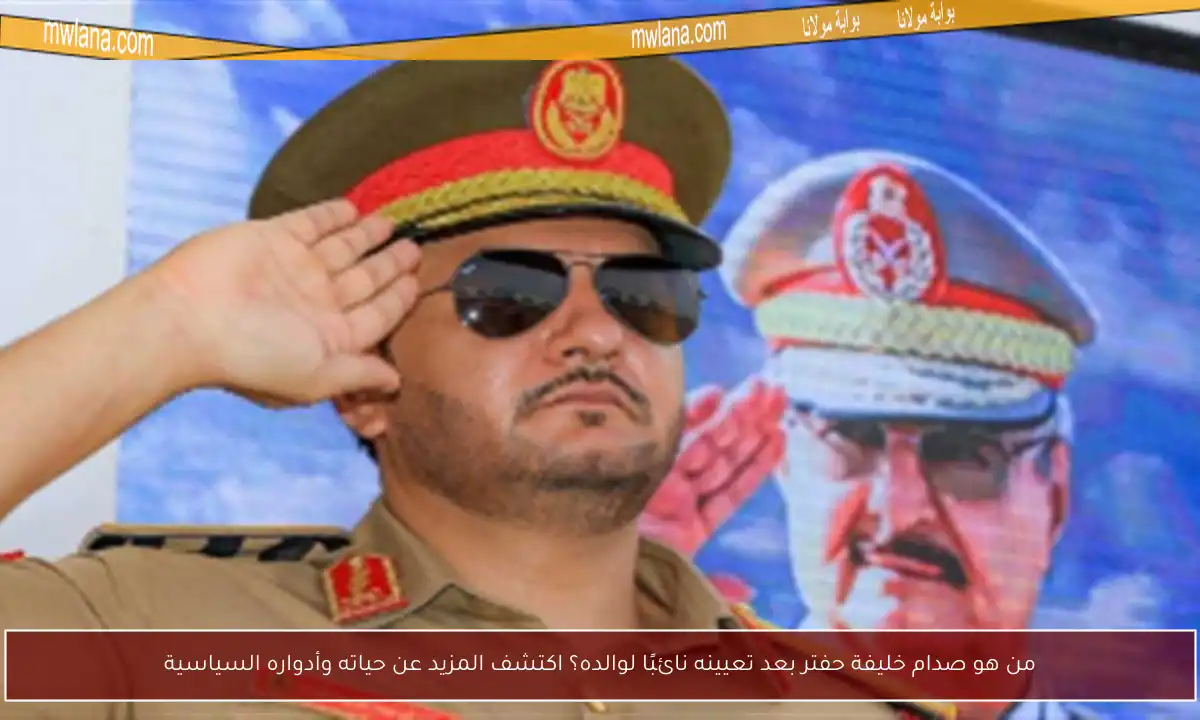 من هو صدام خليفة حفتر بعد تعيينه نائبًا لوالده؟ اكتشف المزيد عن حياته وأدواره السياسية
