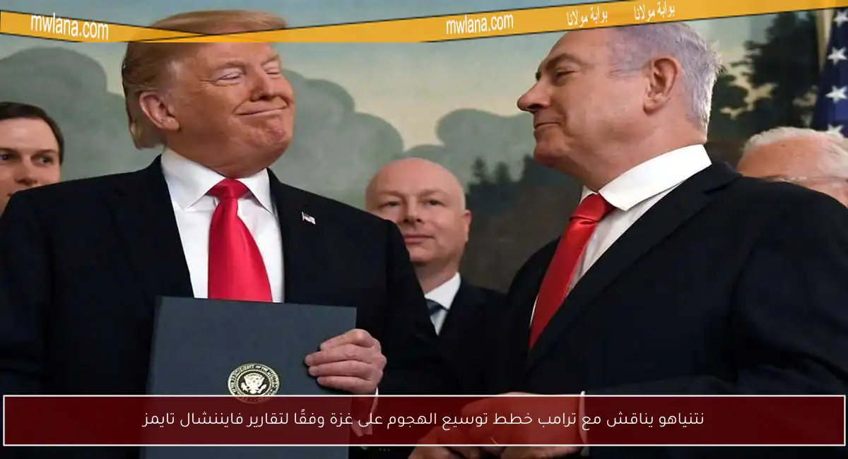 نتنياهو يناقش مع ترامب خطط توسيع الهجوم على غزة وفقًا لتقارير فايننشال تايمز