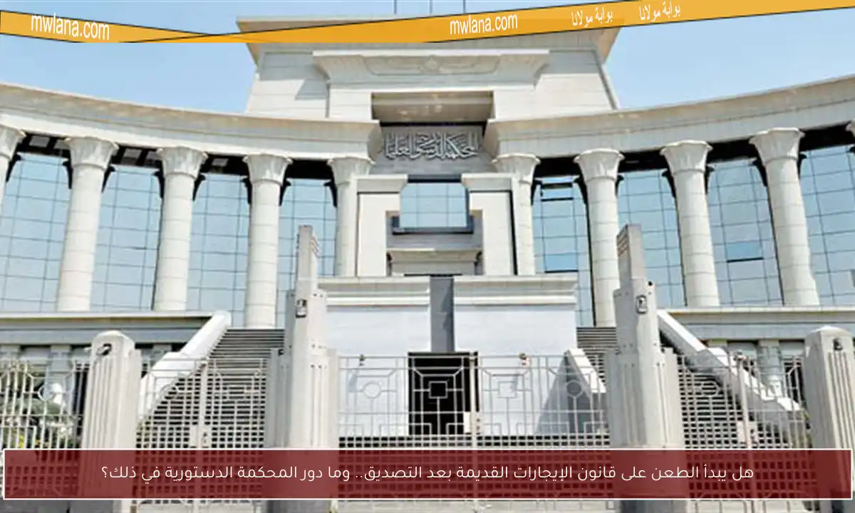 هل يبدأ الطعن على قانون الإيجارات القديمة بعد التصديق.. وما دور المحكمة الدستورية في ذلك؟