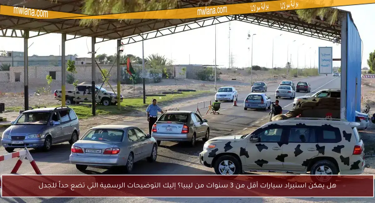 هل يمكن استيراد سيارات أقل من 3 سنوات من ليبيا؟ إليك التوضيحات الرسمية التي تضع حداً للجدل